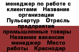 менеджер по работе с клиентами › Название организации ­ Пульсартур › Отрасль предприятия ­ промышленные товары › Название вакансии ­ менеджер › Место работы ­ Краснодар › Минимальный оклад ­ 20 000 › Максимальный оклад ­ 30 000 › Возраст от ­ 18 › Возраст до ­ 50 - Краснодарский край, Краснодар г. Работа » Вакансии   